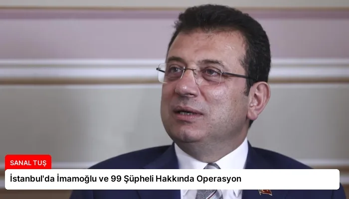 İstanbul’da İmamoğlu ve 99 Şüpheli Hakkında Operasyon
