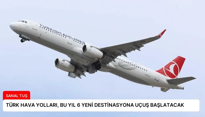 TÜRK HAVA YOLLARI, BU YIL 6 YENİ DESTİNASYONA UÇUŞ BAŞLATACAK