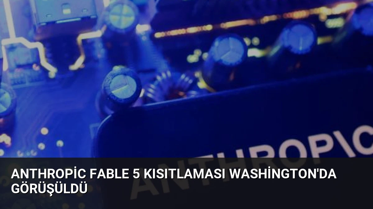 Anthropic Fable 5 Kısıtlaması Washington’da Görüşüldü