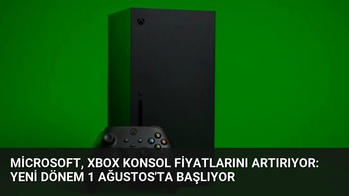 Microsoft, Xbox Konsol Fiyatlarını Artırıyor: Yeni Dönem 1 Ağustos’ta Başlıyor