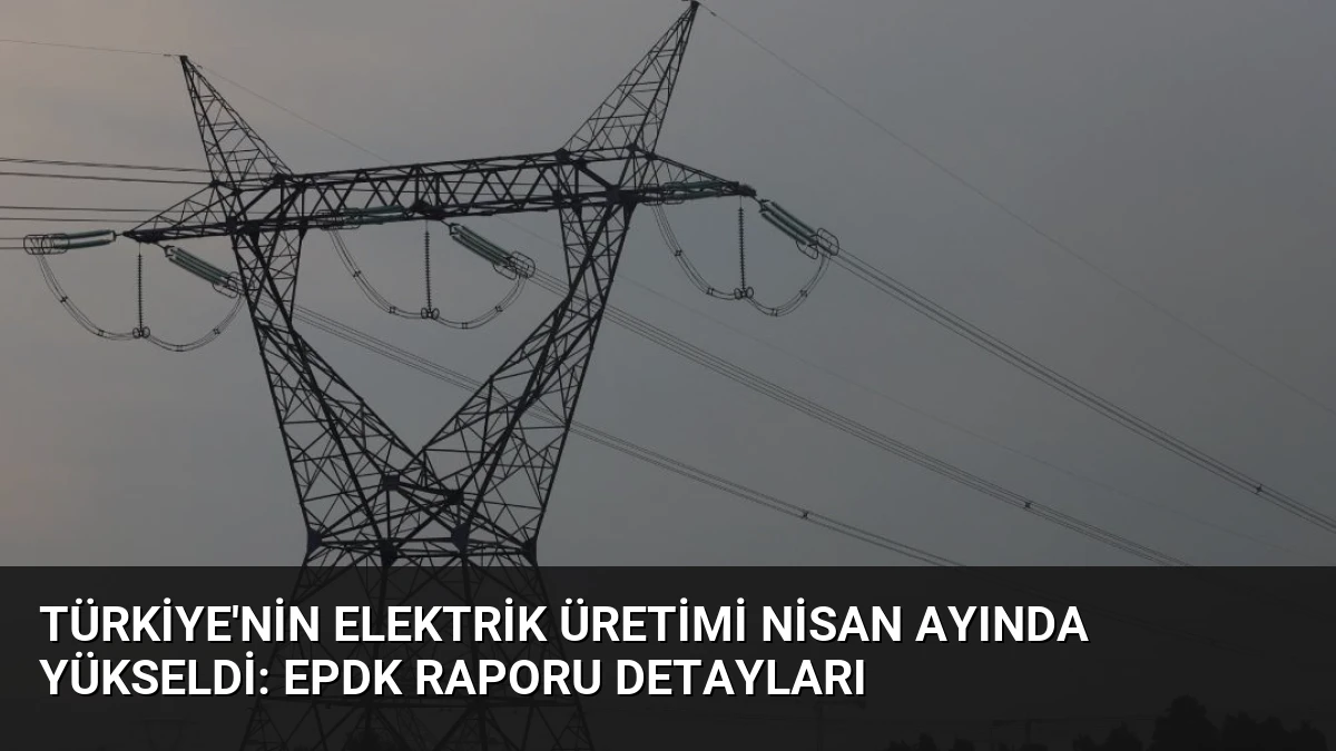 Türkiye’nin Elektrik Üretimi Nisan Ayında Yükseldi: EPDK Raporu Detayları