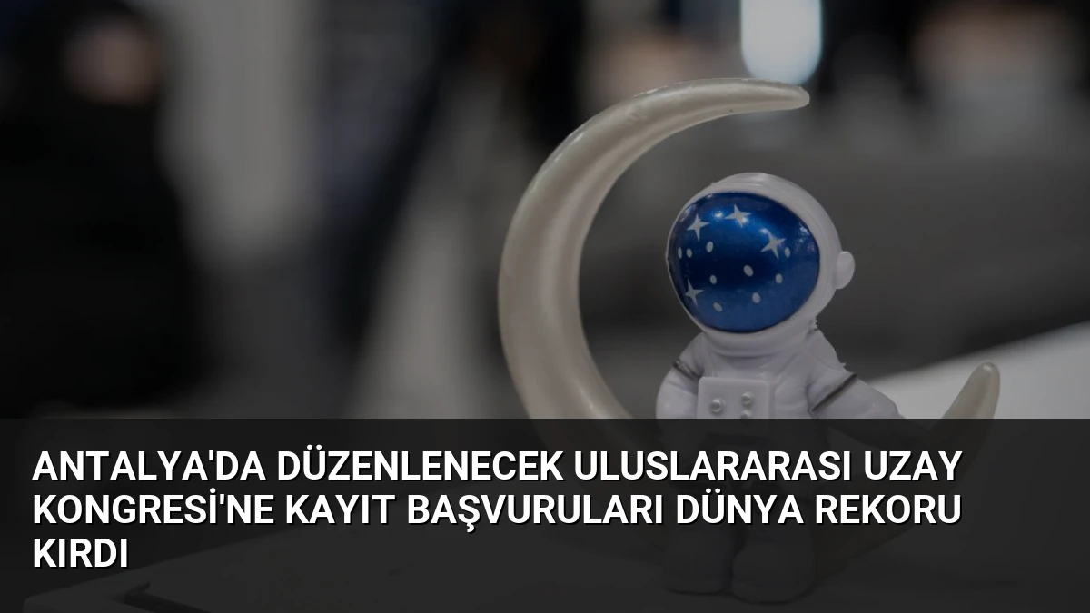Antalya’da Düzenlenecek Uluslararası Uzay Kongresi’ne Kayıt Başvuruları Dünya Rekoru Kırdı