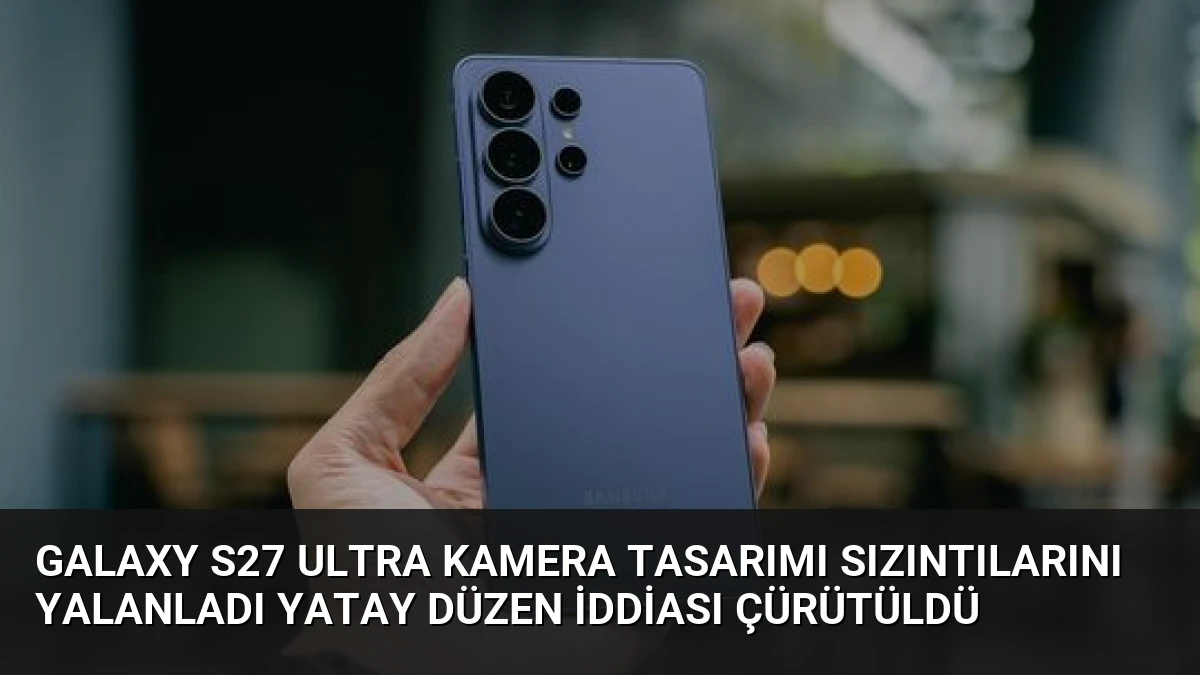 Galaxy S27 Ultra Kamera Tasarımı Sızıntılarını Yalanladı Yatay Düzen İddiası Çürütüldü