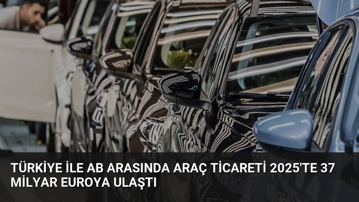 Türkiye ile AB Arasında Araç Ticareti 2025’te 37 Milyar Euroya Ulaştı