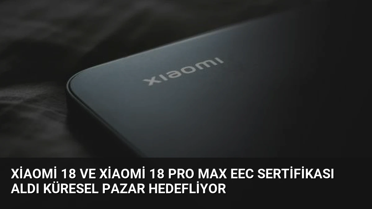 Xiaomi 18 ve Xiaomi 18 Pro Max EEC Sertifikası Aldı Küresel Pazar Hedefliyor