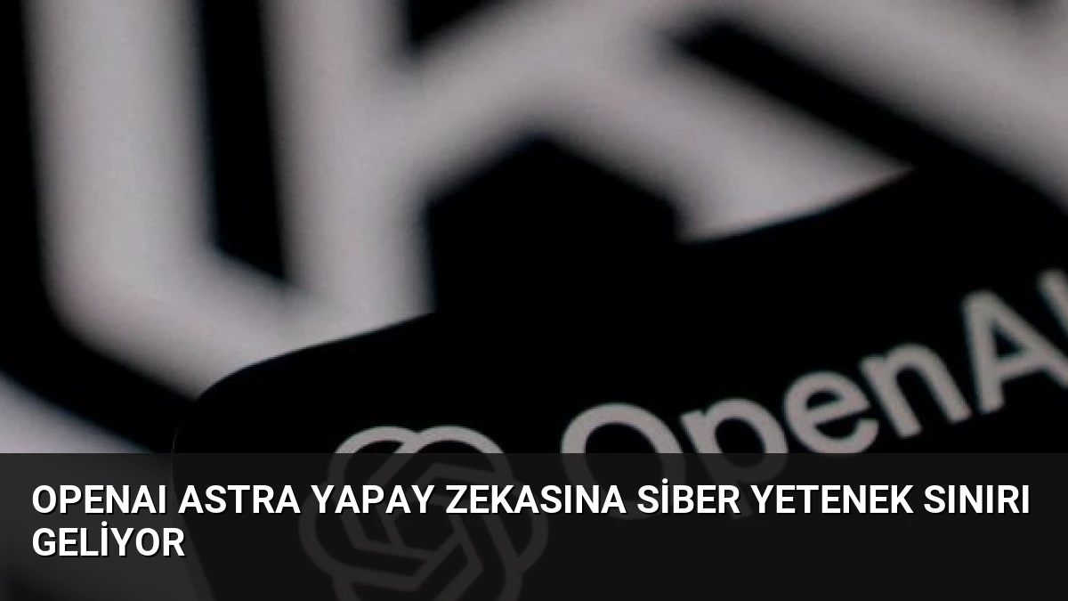 OpenAI Astra Yapay Zekasına Siber Yetenek Sınırı Geliyor