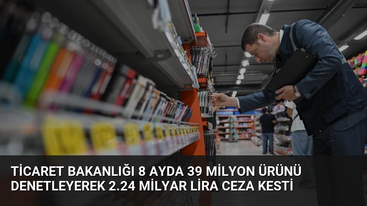 Ticaret Bakanlığı 8 Ayda 39 Milyon Ürünü Denetleyerek 2.24 Milyar Lira Ceza Kesti