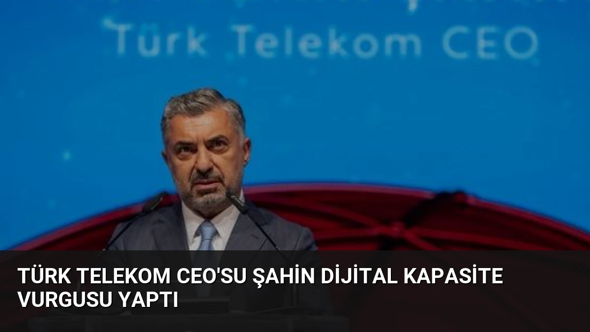 Türk Telekom CEO’su Şahin Dijital Kapasite Vurgusu Yaptı